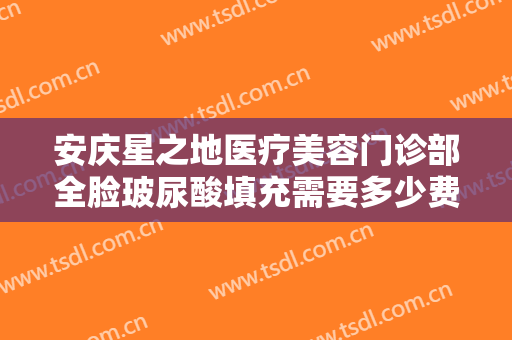 安庆星之地医疗美容门诊部全脸玻尿酸填充需要多少费用?需要多久恢复?