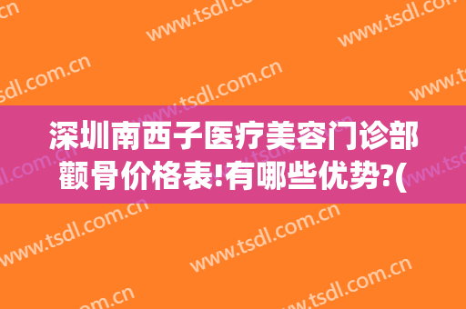 深圳南西子医疗美容门诊部颧骨价格表!有哪些优势?(西子医疗整形美容)