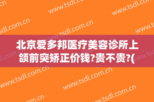 北京爱多邦医疗美容诊所上颌前突矫正价钱?贵不贵?(北京爱多邦整形医院)
