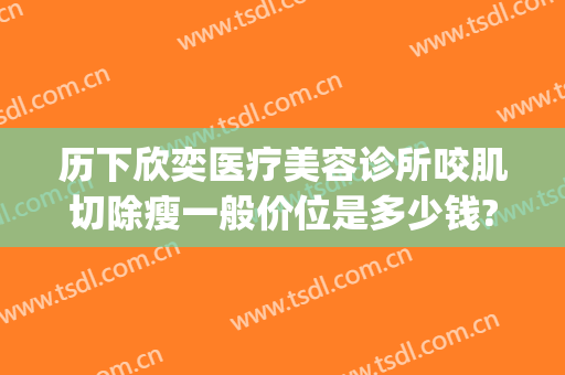 历下欣奕医疗美容诊所咬肌切除瘦一般价位是多少钱?贵不贵?(欣奕除疤有多少分店)