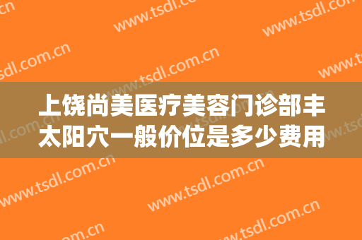 上饶尚美医疗美容门诊部丰太阳穴一般价位是多少费用?贵不贵?(上饶医美整形)