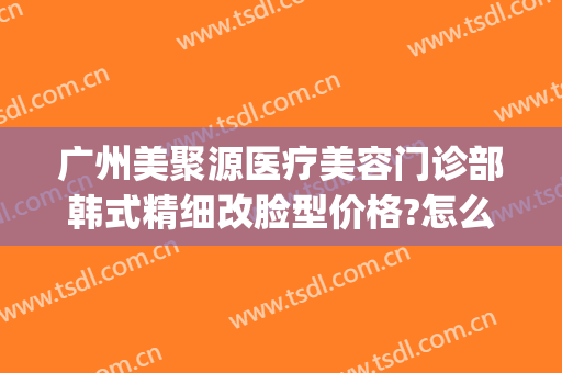 广州美聚源医疗美容门诊部韩式精细改脸型价格?怎么样?(聚力美医疗整形)