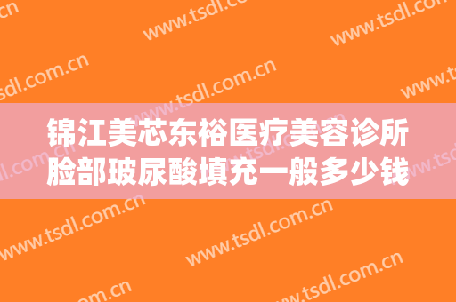 锦江美芯东裕医疗美容诊所脸部玻尿酸填充一般多少钱?可靠吗?(成都锦江美芯东裕医疗美容诊所有限公司)