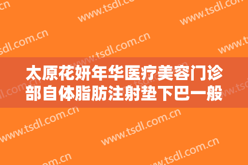 太原花妍年华医疗美容门诊部自体脂肪注射垫下巴一般价位是多少费用?需要多久恢复?