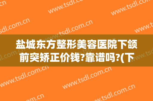 盐城东方整形美容医院下颌前突矫正价钱?靠谱吗?(下颌骨前突矫正多少钱)