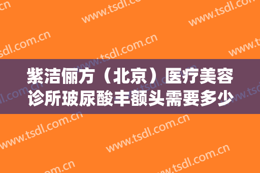 紫洁俪方（北京）医疗美容诊所玻尿酸丰额头需要多少钱?效果怎么样?(紫洁医疗整形医院)