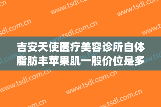 吉安天使医疗美容诊所自体脂肪丰苹果肌一般价位是多少?可靠吗?(吉安天使整形医院电话)