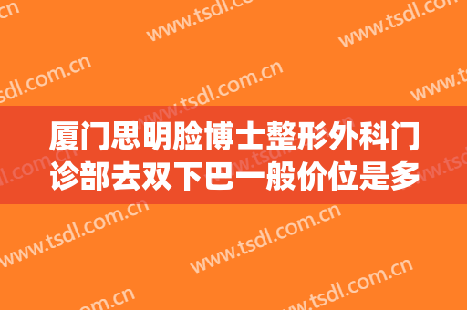 厦门思明脸博士整形外科门诊部去双下巴一般价位是多少?靠谱吗?(厦门思明颜施整形外科门诊部)