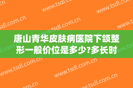 唐山青华皮肤病医院下颌整形一般价位是多少?多长时间恢复?(华中整形医院唐山)