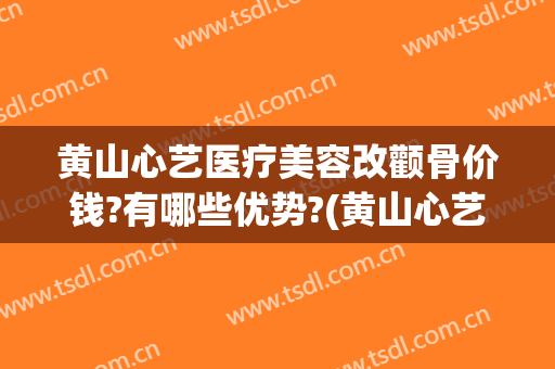 黄山心艺医疗美容改颧骨价钱?有哪些优势?(黄山心艺整形医院官网)
