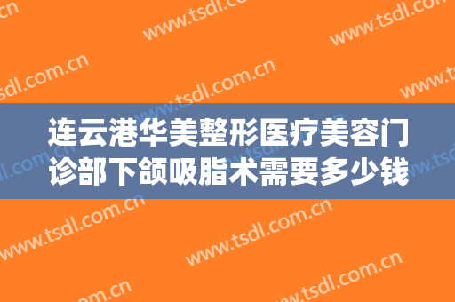 连云港华美整形医疗美容门诊部下颌吸脂术需要多少钱?有哪些优势?(面部吸脂手术费用多少)