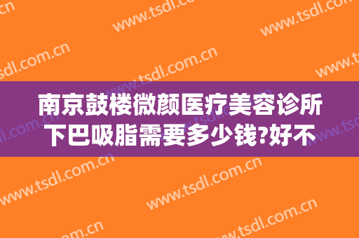 南京鼓楼微颜医疗美容诊所下巴吸脂需要多少钱?好不好?(南京鼓楼医院吸脂多少钱)