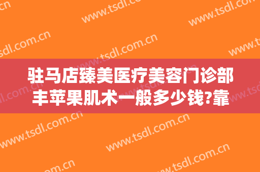 驻马店臻美医疗美容门诊部丰苹果肌术一般多少钱?靠谱吗?(驻马店臻美整形)