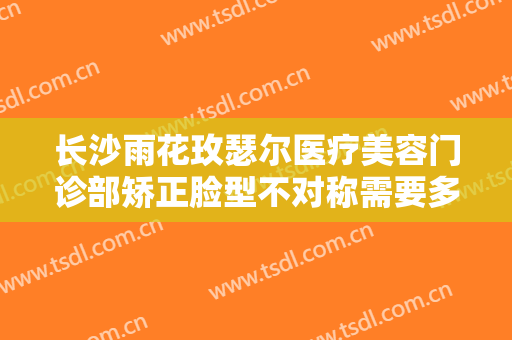 长沙雨花玫瑟尔医疗美容门诊部矫正脸型不对称需要多少费用?效果怎么样?