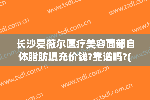 长沙爱薇尔医疗美容面部自体脂肪填充价钱?靠谱吗?(湖南爱薇尔美容医疗有限公司)