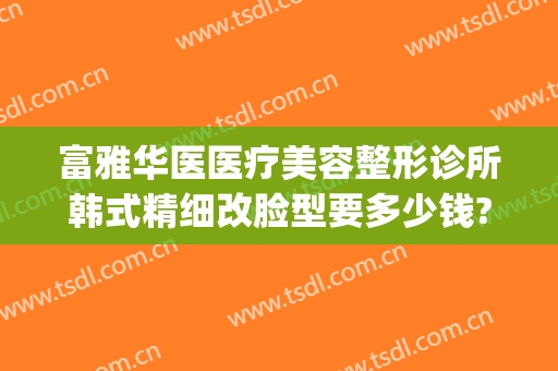 富雅华医医疗美容整形诊所韩式精细改脸型要多少钱?怎么样?(富华整形美容医院电话号码)