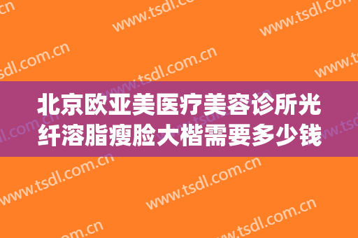 北京欧亚美医疗美容诊所光纤溶脂瘦脸大楷需要多少钱?好不好?(北京吸脂哪里好 北京欧扬医美在哪呢)
