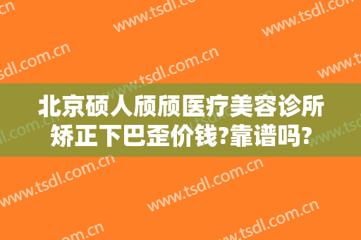 北京硕人颀颀医疗美容诊所矫正下巴歪价钱?靠谱吗?