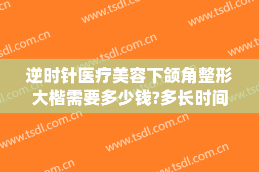 逆时针医疗美容下颌角整形大楷需要多少钱?多长时间恢复?(下颌角整容多少钱)