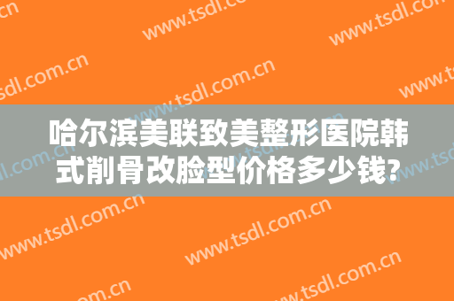 哈尔滨美联致美整形医院韩式削骨改脸型价格多少钱?好不好?