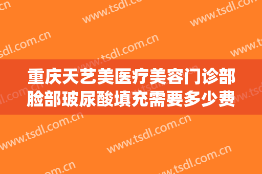 重庆天艺美医疗美容门诊部脸部玻尿酸填充需要多少费用?靠谱吗?(天艺美整形医院)