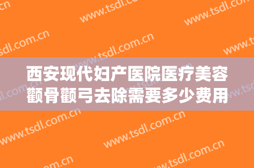 西安现代妇产医院医疗美容颧骨颧弓去除需要多少费用?靠谱吗?(西安颧骨手术哪家医院好)