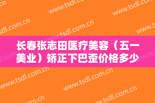 长春张志田医疗美容（五一美业）矫正下巴歪价格多少钱?靠谱吗?