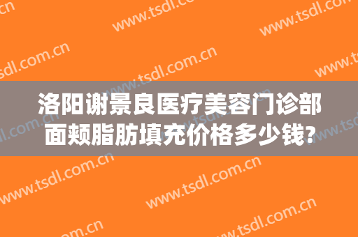 洛阳谢景良医疗美容门诊部面颊脂肪填充价格多少钱?靠谱吗?(洛阳谢景良美容医院)