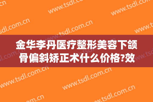 金华李丹医疗整形美容下颌骨偏斜矫正术什么价格?效果怎么样?(金华李丹整形医院口碑)