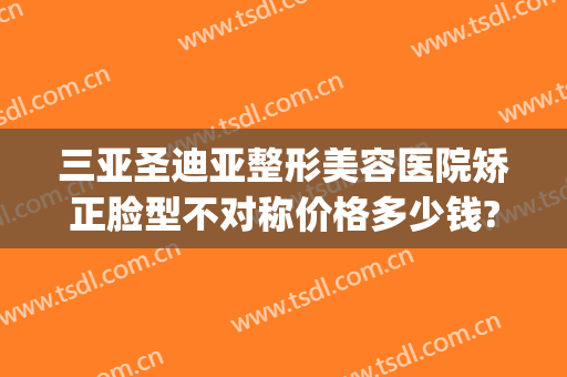 三亚圣迪亚整形美容医院矫正脸型不对称价格多少钱?好不好?(三亚人民医院美容整形科怎么样)