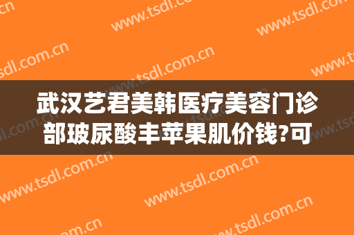 武汉艺君美韩医疗美容门诊部玻尿酸丰苹果肌价钱?可靠吗?(武汉艺龄医疗美容医院)