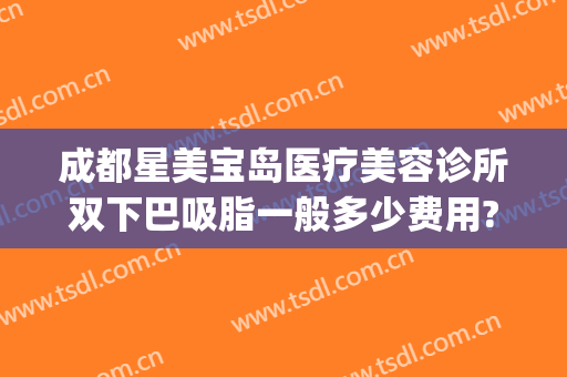 成都星美宝岛医疗美容诊所双下巴吸脂一般多少费用?靠谱吗?(双下巴吸脂广州哪家医院好)