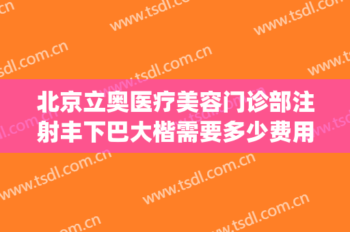 北京立奥医疗美容门诊部注射丰下巴大楷需要多少费用?怎么样?(北京立奥医疗美容医院)