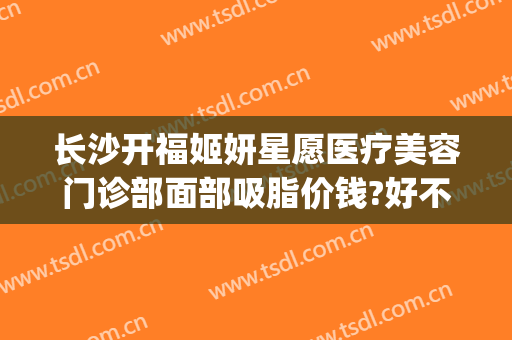 长沙开福姬妍星愿医疗美容门诊部面部吸脂价钱?好不好?(长沙姬妍星愿整形医院地址)