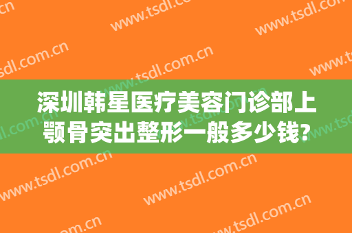 深圳韩星医疗美容门诊部上颚骨突出整形一般多少钱?有哪些优势?(下颚骨整形要多少钱)