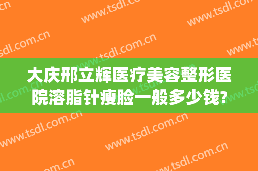 大庆邢立辉医疗美容整形医院溶脂针瘦脸一般多少钱?可靠吗?(邢立辉做双眼皮多少钱)