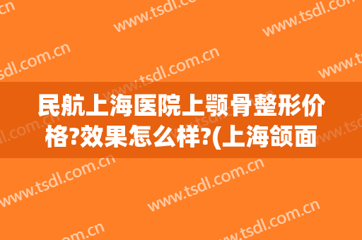 民航上海医院上颚骨整形价格?效果怎么样?(上海颌面外科手术最好的医院)
