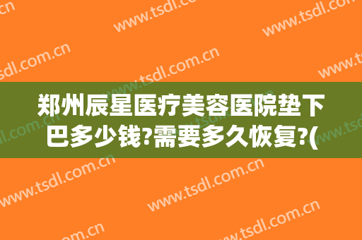 郑州辰星医疗美容医院垫下巴多少钱?需要多久恢复?(郑州辰星医疗美容医院价格表)