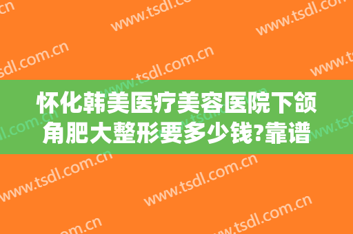 怀化韩美医疗美容医院下颌角肥大整形要多少钱?靠谱吗?(韩美整形医院评价)