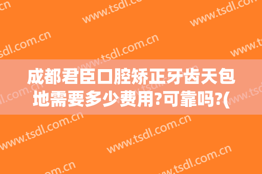 成都君臣口腔矫正牙齿天包地需要多少费用?可靠吗?(牙齿天包地矫正费用是多少)