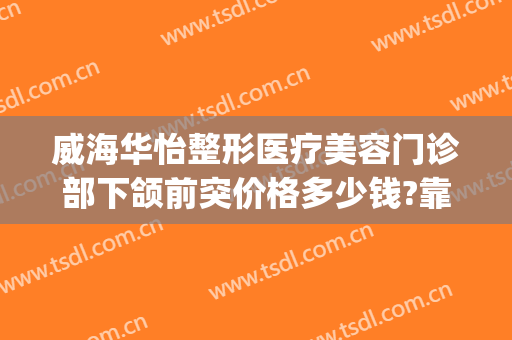 威海华怡整形医疗美容门诊部下颌前突价格多少钱?靠谱吗?(威海华怡整形医院)