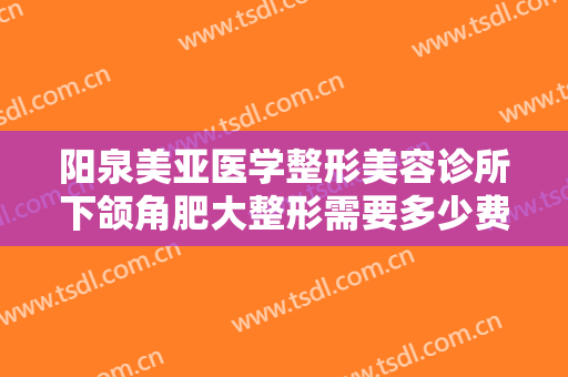 阳泉美亚医学整形美容诊所下颌角肥大整形需要多少费用?效果怎么样?