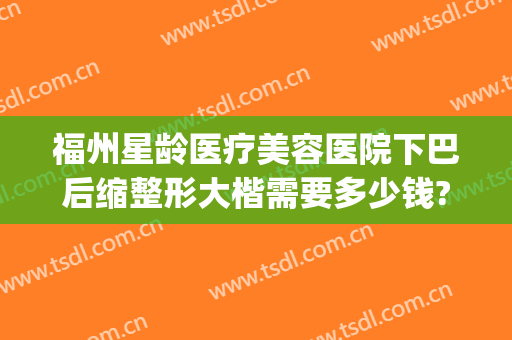 福州星龄医疗美容医院下巴后缩整形大楷需要多少钱?贵不贵?(福州星悦整形医院开多少年了)