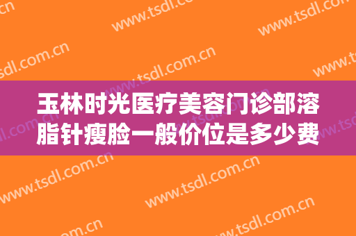 玉林时光医疗美容门诊部溶脂针瘦脸一般价位是多少费用?怎么样?(美容院溶脂针多少钱)