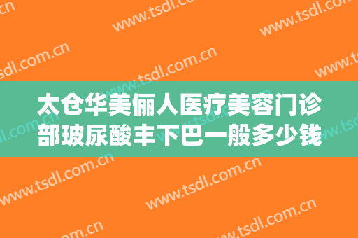 太仓华美俪人医疗美容门诊部玻尿酸丰下巴一般多少钱?可靠吗?(太仓俪人整形)
