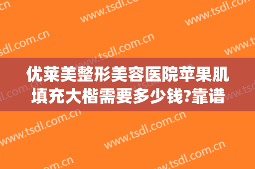 优莱美整形美容医院苹果肌填充大楷需要多少钱?靠谱吗?(玻尿酸填充苹果肌要多少钱)
