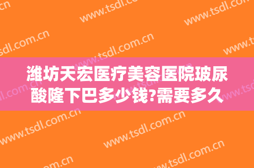 潍坊天宏医疗美容医院玻尿酸隆下巴多少钱?需要多久恢复?(潍坊天宏整形医院地址)