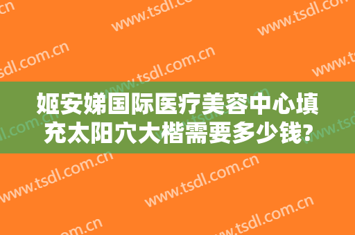 姬安娣国际医疗美容中心填充太阳穴大楷需要多少钱?怎么样?