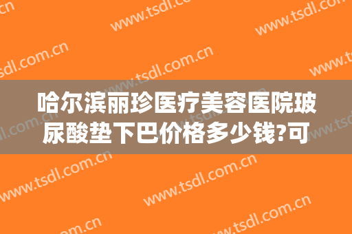 哈尔滨丽珍医疗美容医院玻尿酸垫下巴价格多少钱?可靠吗?(丽珍玻尿酸打下巴怎么样)