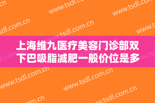 上海维九医疗美容门诊部双下巴吸脂减肥一般价位是多少?需要多久恢复?